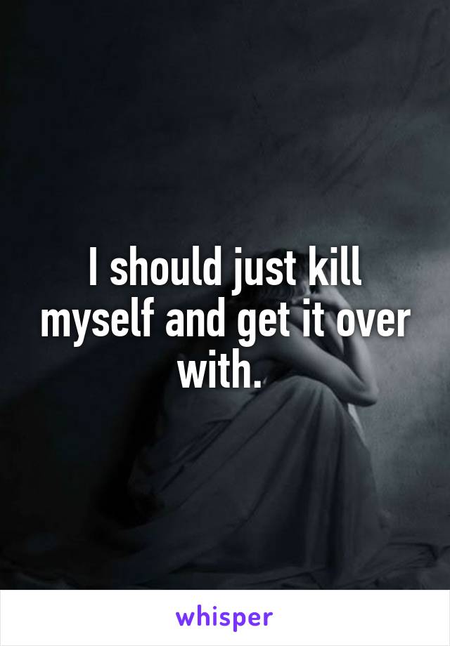 I should just kill myself and get it over with. 