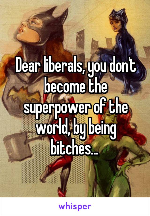Dear liberals, you don't become the superpower of the world, by being bitches... 
