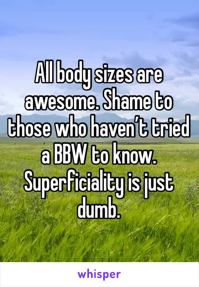 All body sizes are awesome. Shame to those who haven’t tried a BBW to know. Superficiality is just dumb.