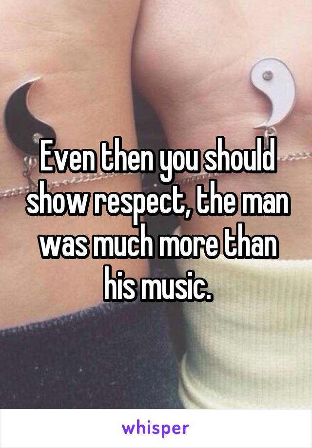 Even then you should show respect, the man was much more than his music.