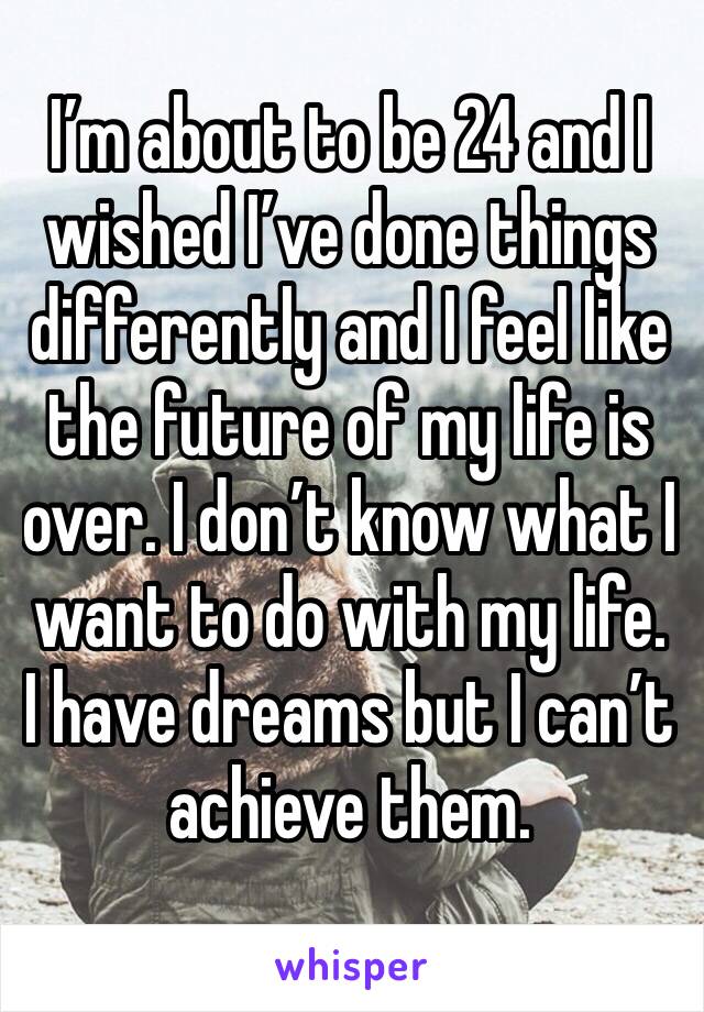 I’m about to be 24 and I wished I’ve done things differently and I feel like the future of my life is over. I don’t know what I want to do with my life. I have dreams but I can’t achieve them.