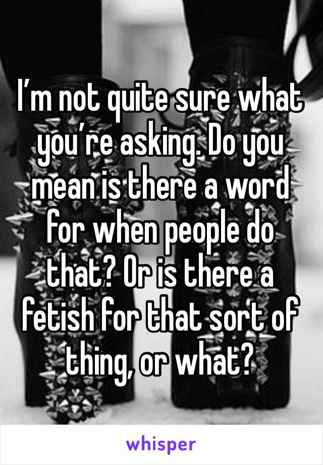 I’m not quite sure what you’re asking. Do you mean is there a word for when people do that? Or is there a fetish for that sort of thing, or what?