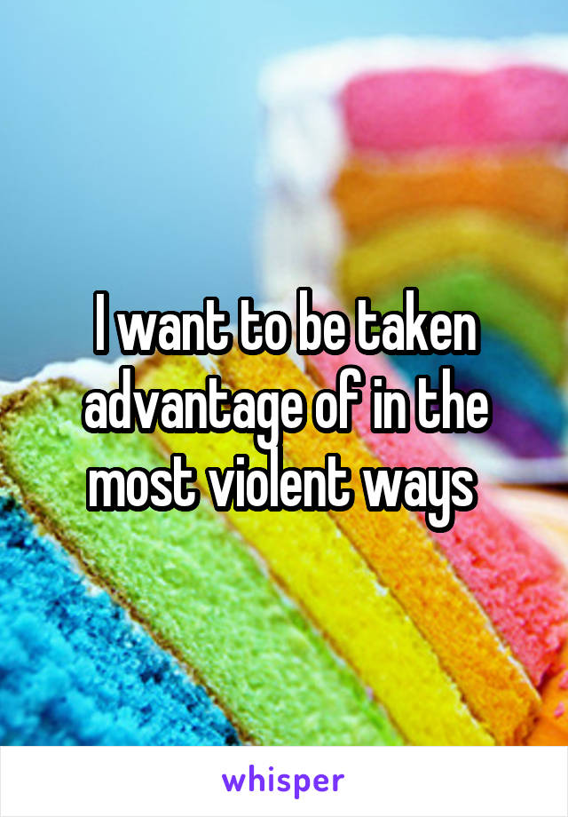 I want to be taken advantage of in the most violent ways 