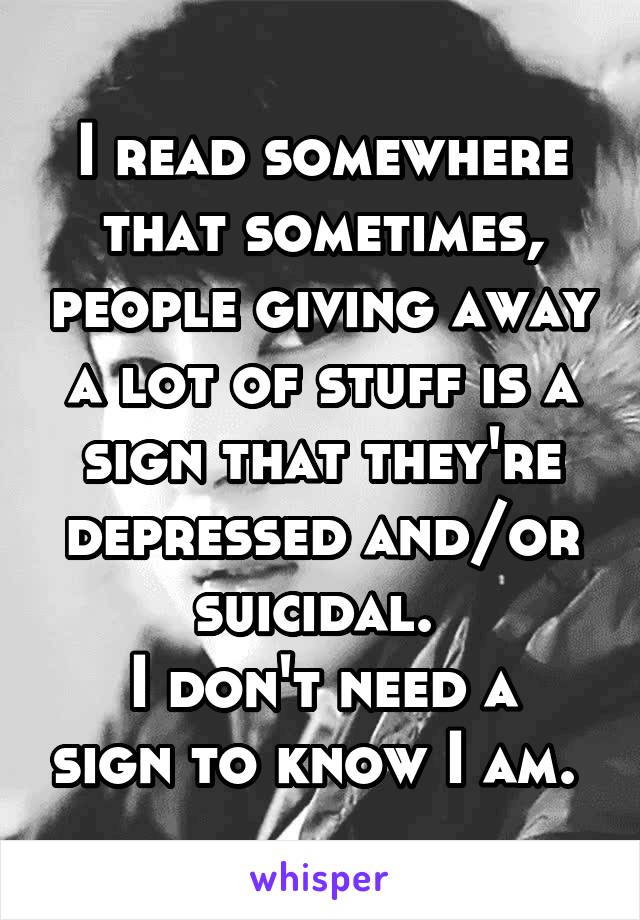 I read somewhere that sometimes, people giving away a lot of stuff is a sign that they're depressed and/or suicidal. 
I don't need a sign to know I am. 