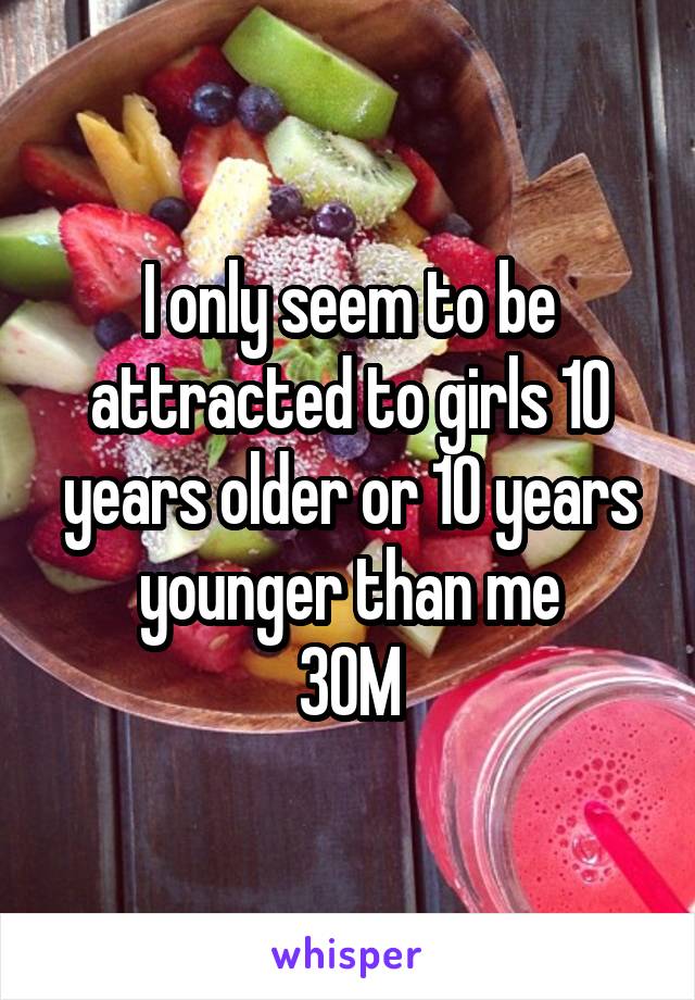 I only seem to be attracted to girls 10 years older or 10 years younger than me
30M