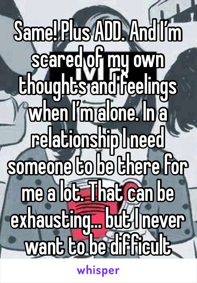 Same! Plus ADD. And I’m scared of my own thoughts and feelings when I’m alone. In a relationship I need someone to be there for me a lot. That can be exhausting... but I never want to be difficult