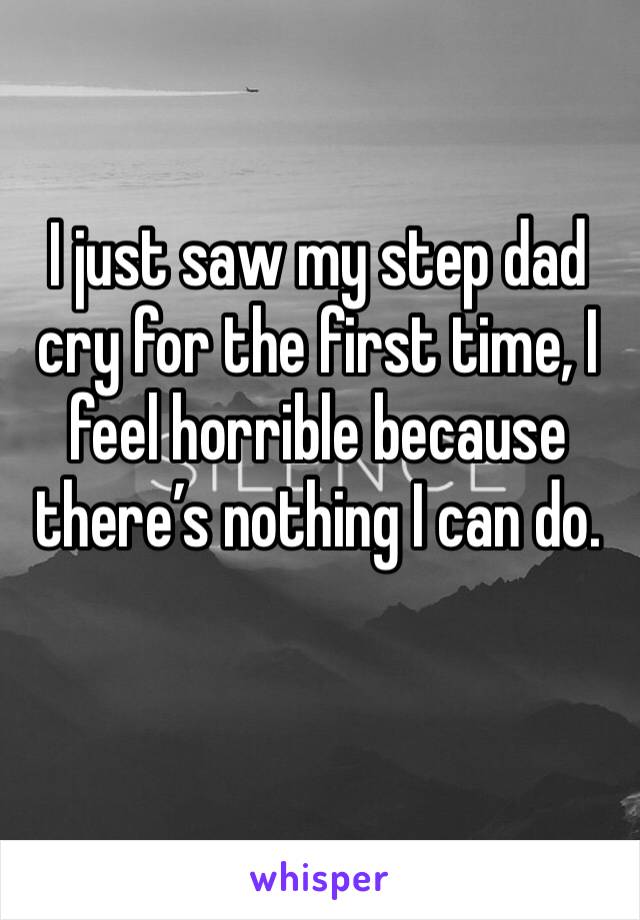 I just saw my step dad cry for the first time, I feel horrible because there’s nothing I can do.