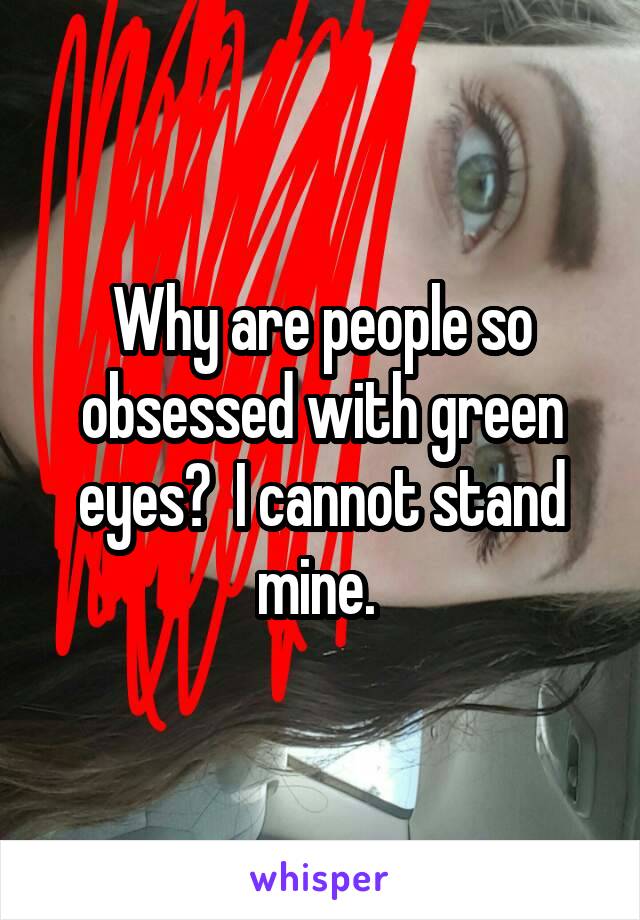 Why are people so obsessed with green eyes?  I cannot stand mine. 