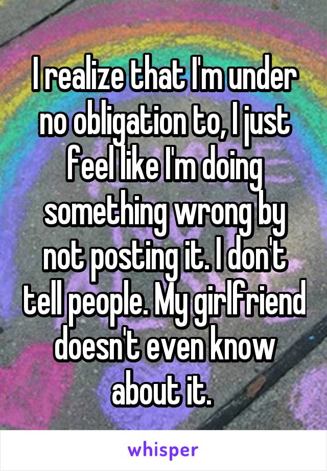 I realize that I'm under no obligation to, I just feel like I'm doing something wrong by not posting it. I don't tell people. My girlfriend doesn't even know about it. 