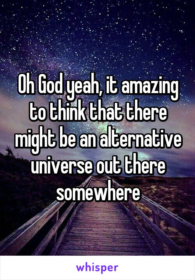 Oh God yeah, it amazing to think that there might be an alternative universe out there somewhere