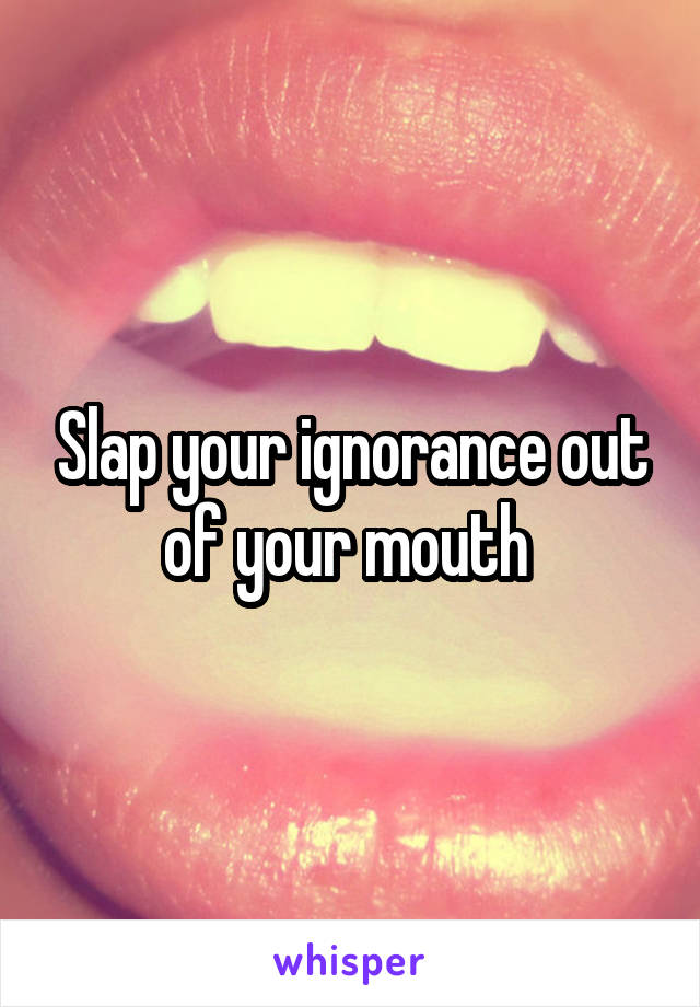 Slap your ignorance out of your mouth 