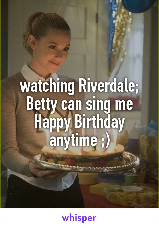 watching Riverdale; Betty can sing me Happy Birthday anytime ;)