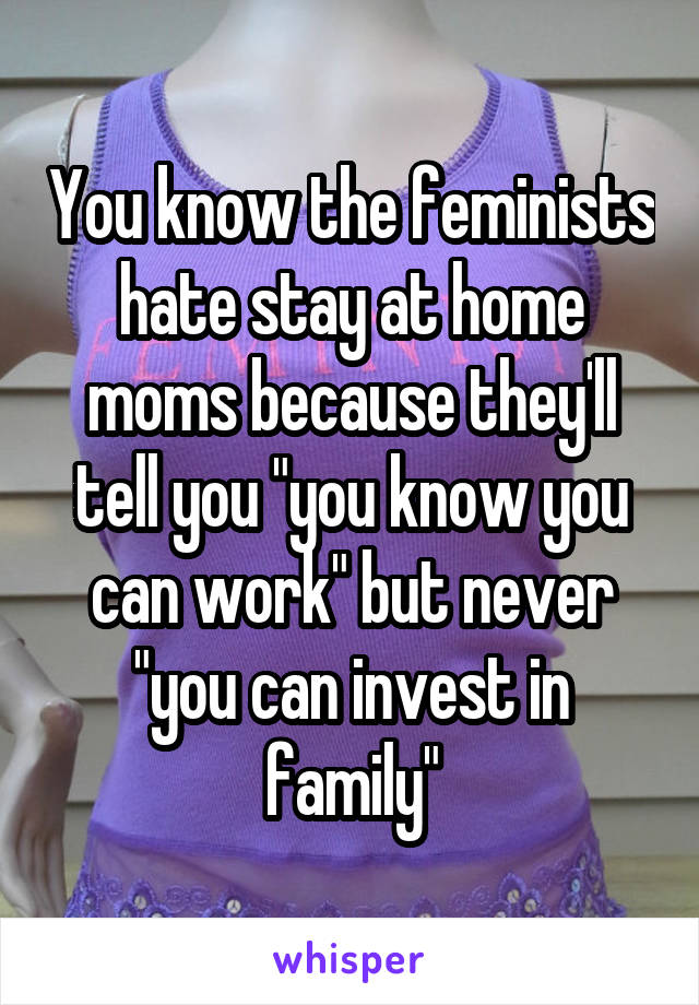 You know the feminists hate stay at home moms because they'll tell you "you know you can work" but never "you can invest in family"