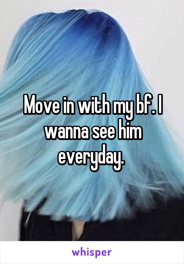 Move in with my bf. I wanna see him everyday. 