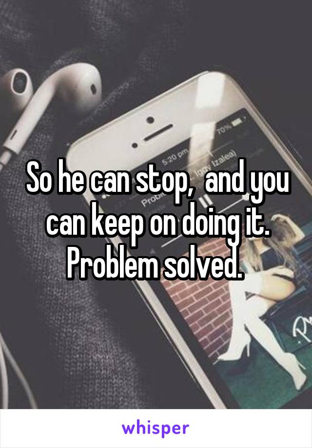 So he can stop,  and you can keep on doing it.
Problem solved. 