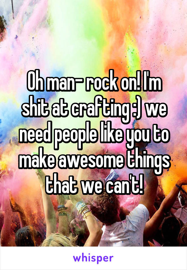 Oh man- rock on! I'm shit at crafting :) we need people like you to make awesome things that we can't!