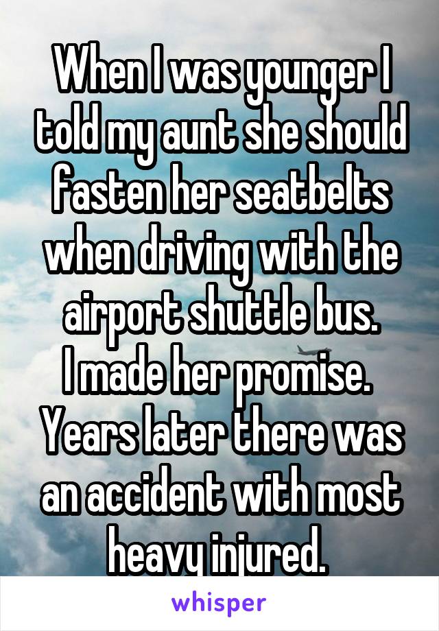 When I was younger I told my aunt she should fasten her seatbelts when driving with the airport shuttle bus.
I made her promise. 
Years later there was an accident with most heavy injured. 