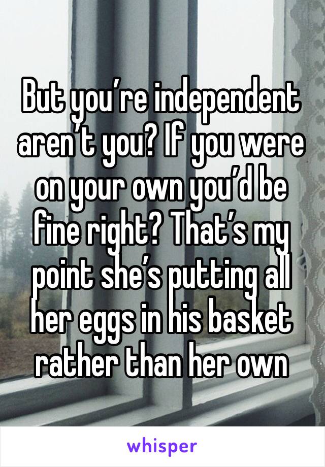 But you’re independent aren’t you? If you were on your own you’d be fine right? That’s my point she’s putting all her eggs in his basket rather than her own