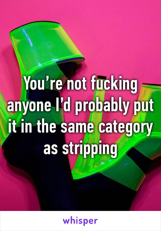 You’re not fucking anyone I’d probably put it in the same category as stripping