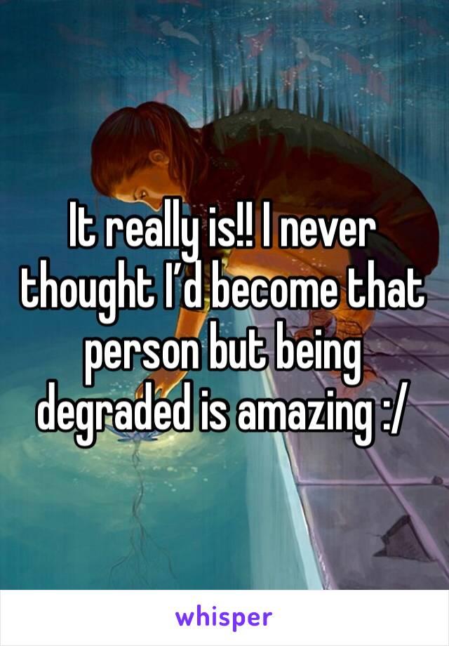 It really is!! I never thought I’d become that person but being degraded is amazing :/