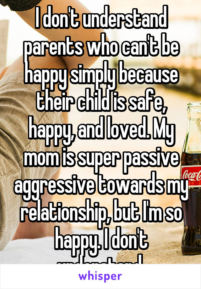 I don't understand parents who can't be happy simply because their child is safe, happy, and loved. My mom is super passive aggressive towards my relationship, but I'm so happy. I don't understand.