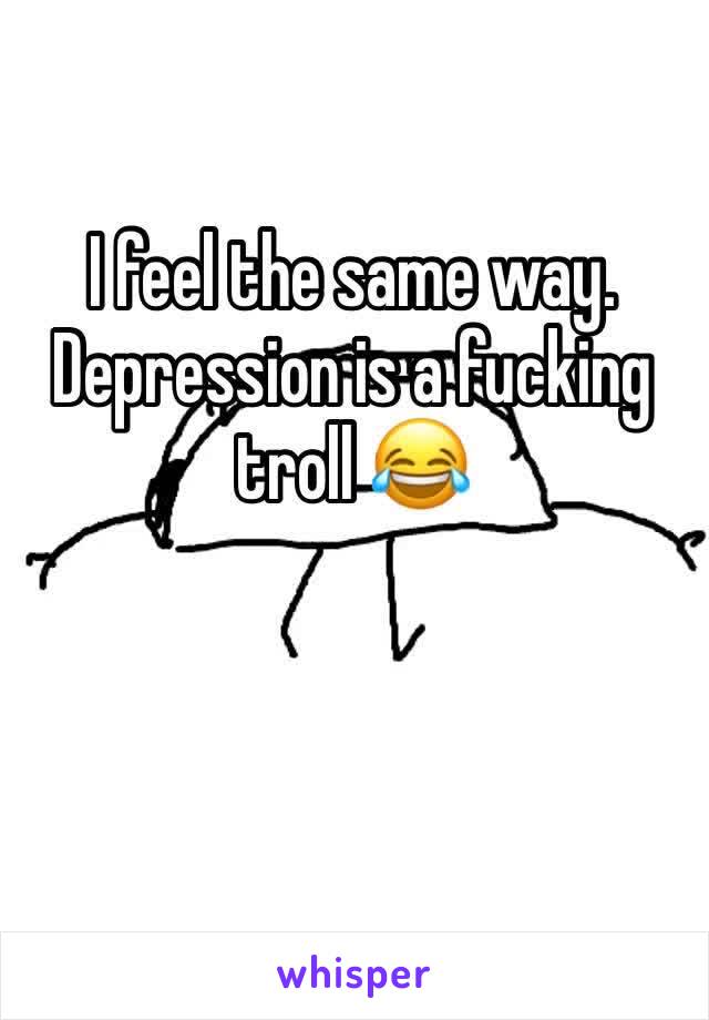 I feel the same way.
Depression is a fucking troll 😂