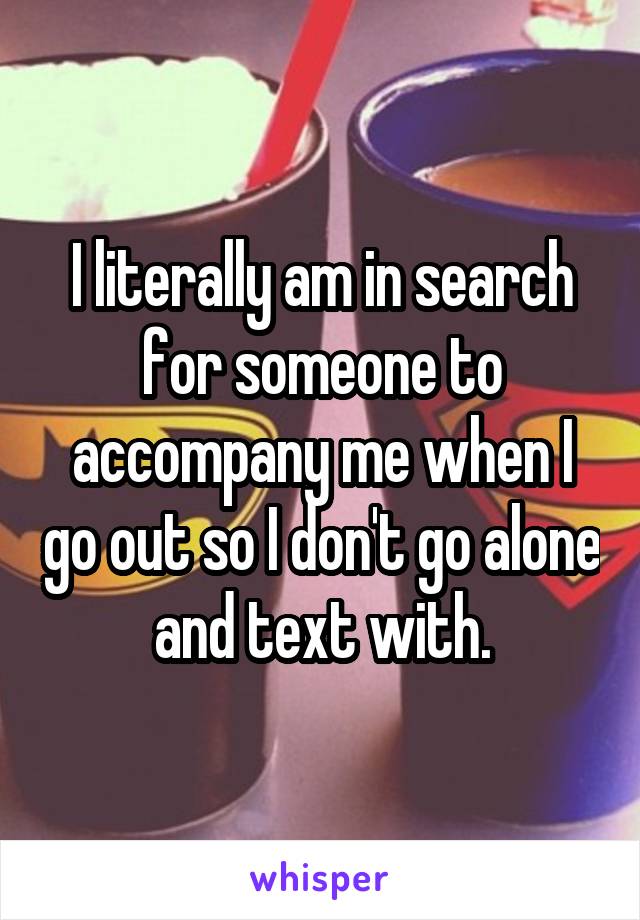 I literally am in search for someone to accompany me when I go out so I don't go alone and text with.