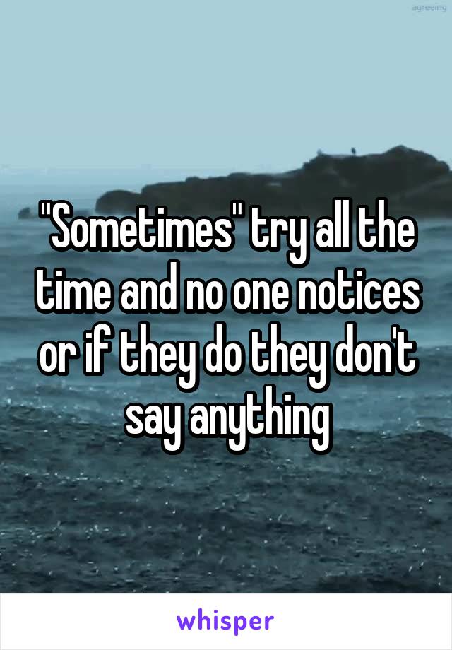 "Sometimes" try all the time and no one notices or if they do they don't say anything