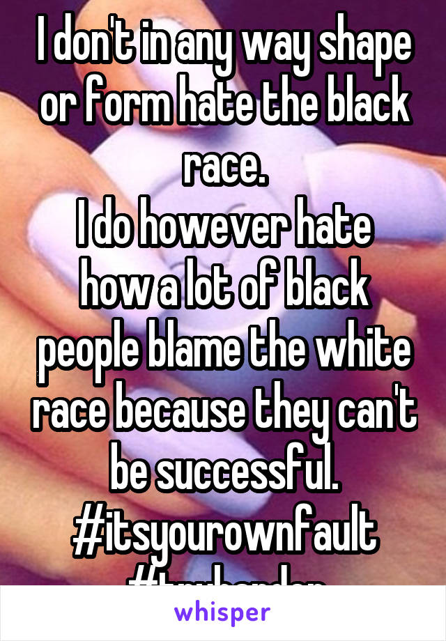 I don't in any way shape or form hate the black race.
I do however hate how a lot of black people blame the white race because they can't be successful.
#itsyourownfault
#tryharder