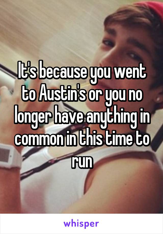 It's because you went to Austin's or you no longer have anything in common in this time to run