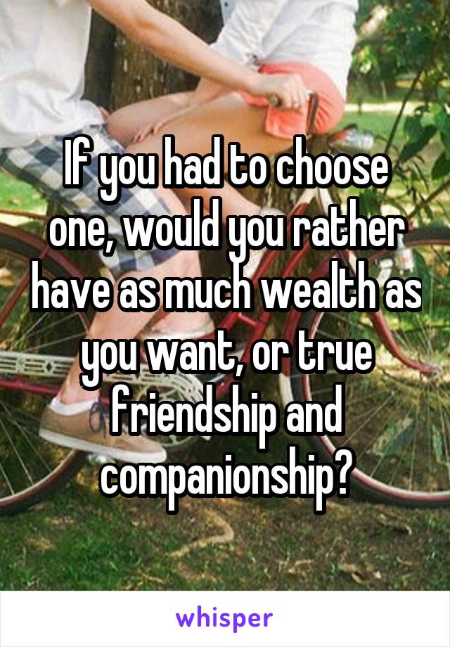 If you had to choose one, would you rather have as much wealth as you want, or true friendship and companionship?