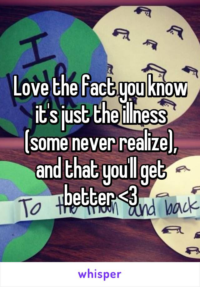 Love the fact you know it's just the illness (some never realize), and that you'll get better <3