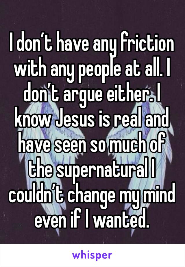 I don’t have any friction with any people at all. I don’t argue either. I know Jesus is real and have seen so much of the supernatural I couldn’t change my mind even if I wanted.