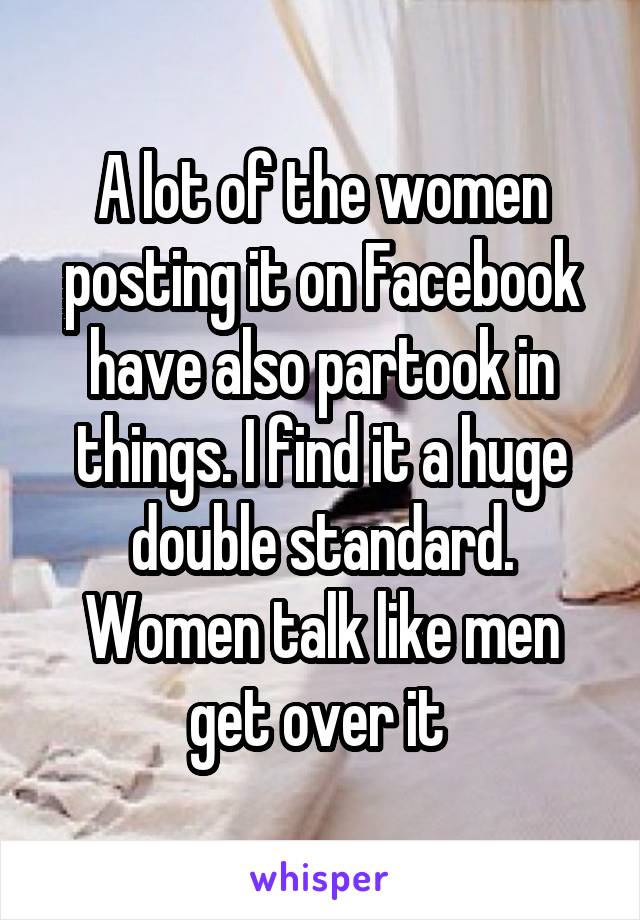 A lot of the women posting it on Facebook have also partook in things. I find it a huge double standard. Women talk like men get over it 
