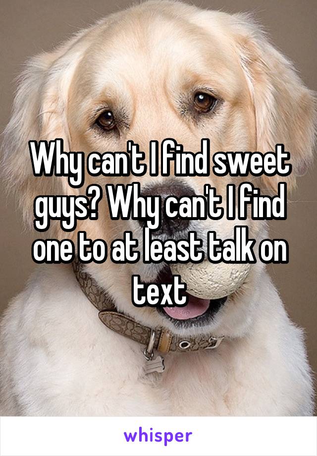 Why can't I find sweet guys? Why can't I find one to at least talk on text