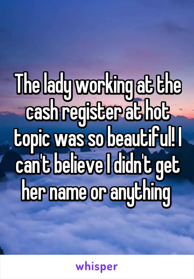 The lady working at the cash register at hot topic was so beautiful! I can't believe I didn't get her name or anything 