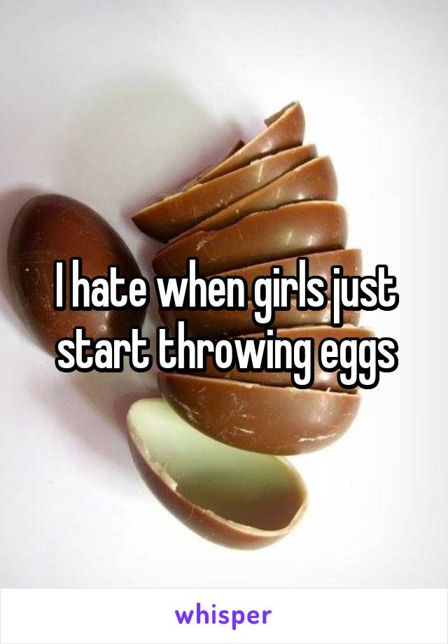 I hate when girls just start throwing eggs