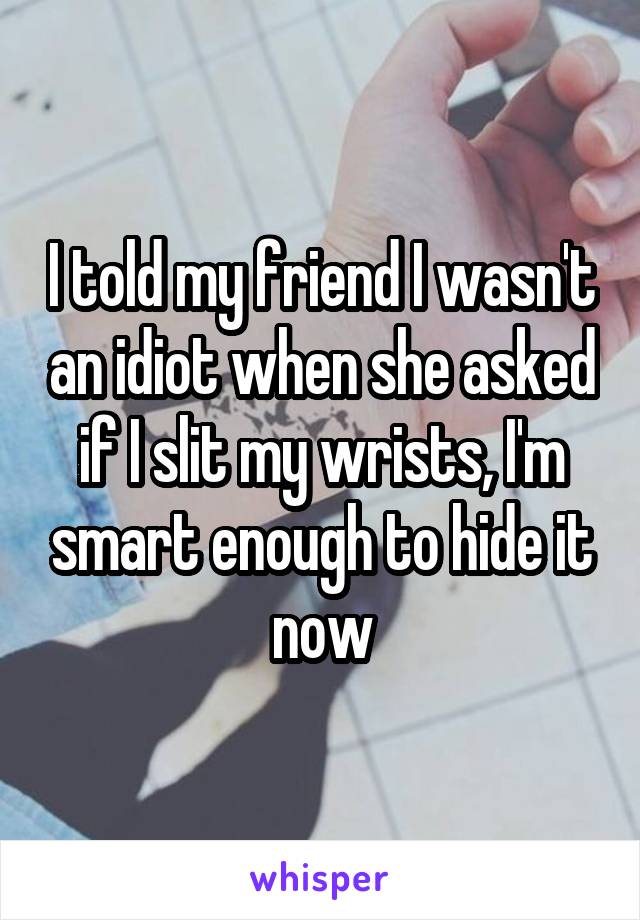 I told my friend I wasn't an idiot when she asked if I slit my wrists, I'm smart enough to hide it now