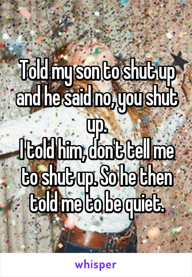 Told my son to shut up and he said no, you shut up.
I told him, don't tell me to shut up. So he then told me to be quiet.