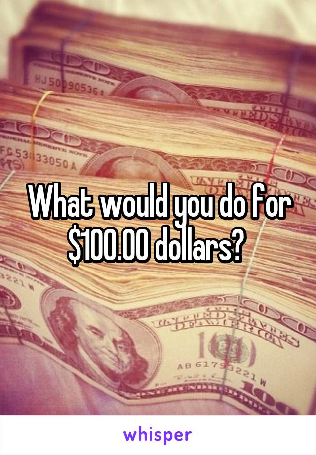 What would you do for $100.00 dollars? 