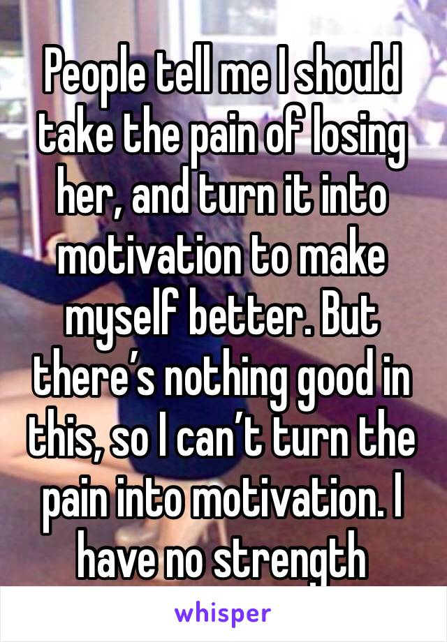 People tell me I should take the pain of losing her, and turn it into motivation to make myself better. But there’s nothing good in this, so I can’t turn the pain into motivation. I have no strength 