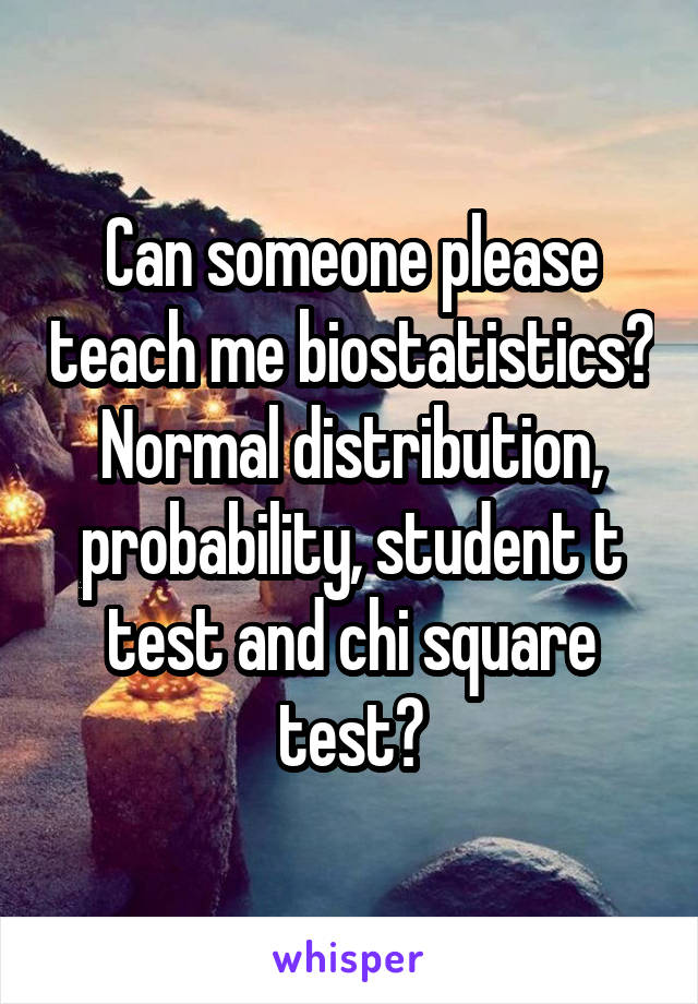 Can someone please teach me biostatistics? Normal distribution, probability, student t test and chi square test?
