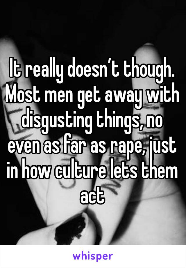 It really doesn’t though. Most men get away with disgusting things, no even as far as rape, just in how culture lets them act 