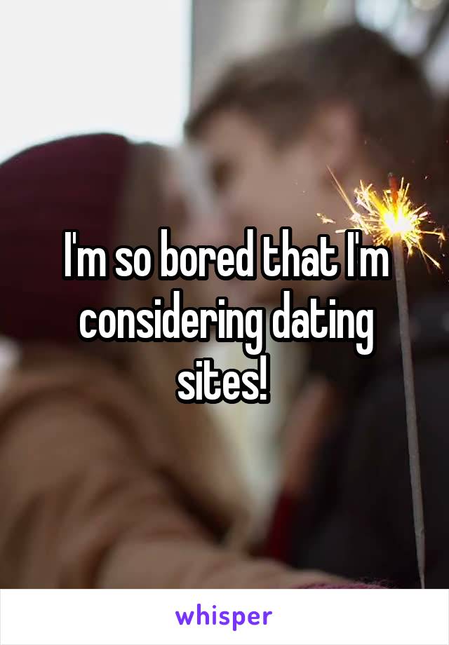 I'm so bored that I'm considering dating sites! 