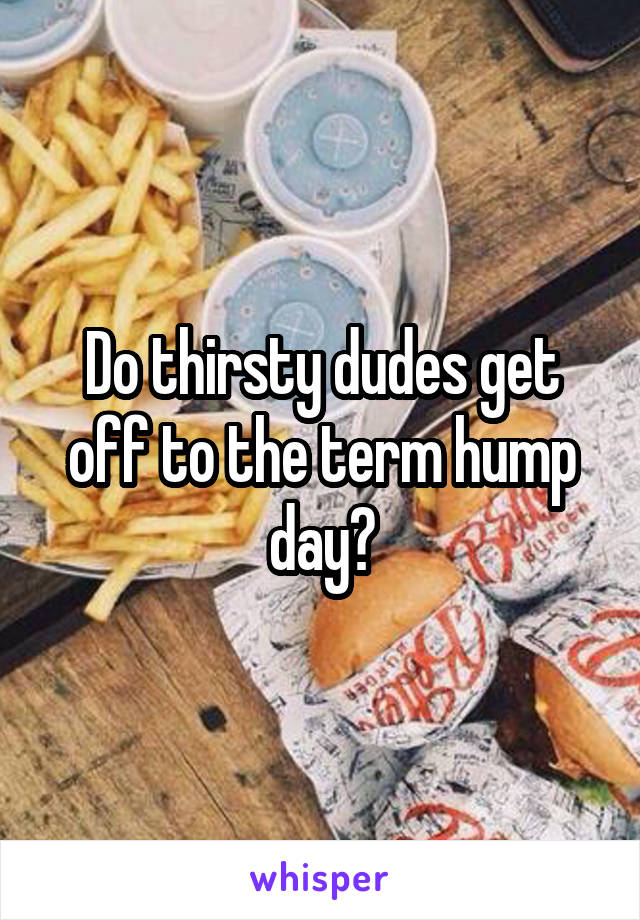 Do thirsty dudes get off to the term hump day?