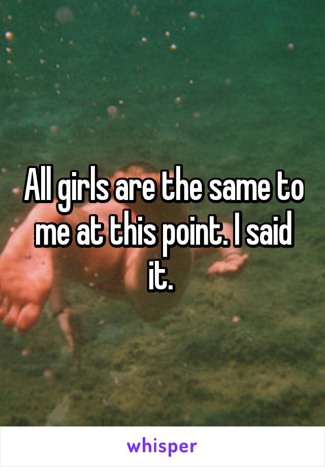 All girls are the same to me at this point. I said it. 