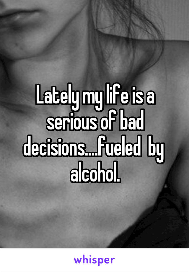 Lately my life is a serious of bad decisions....fueled  by  alcohol.