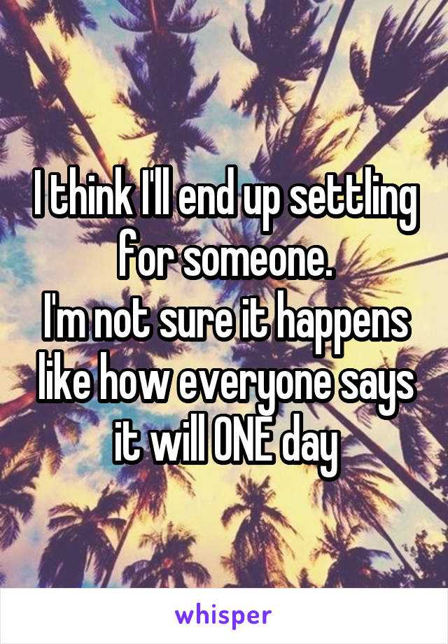 I think I'll end up settling for someone.
I'm not sure it happens like how everyone says it will ONE day