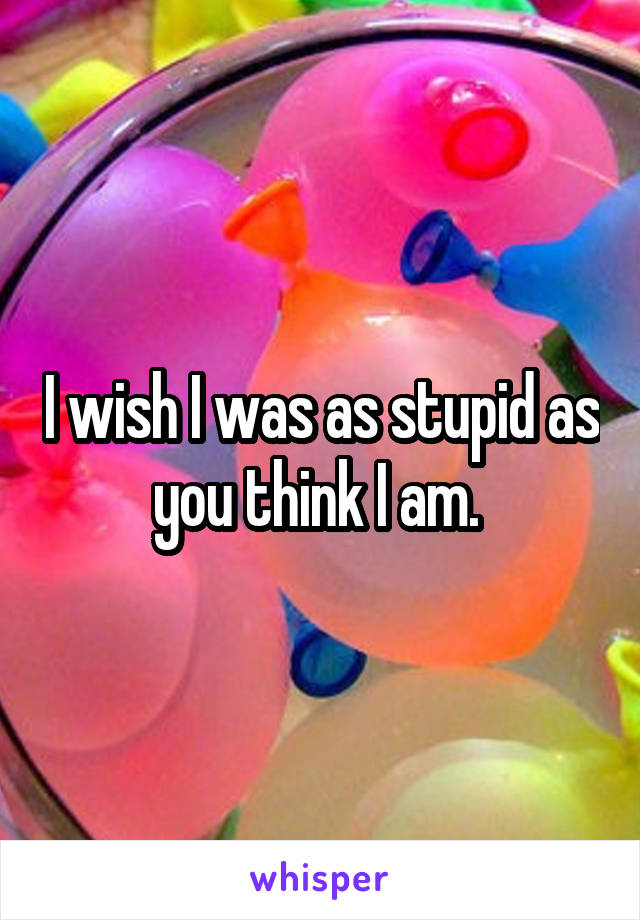 I wish I was as stupid as you think I am. 