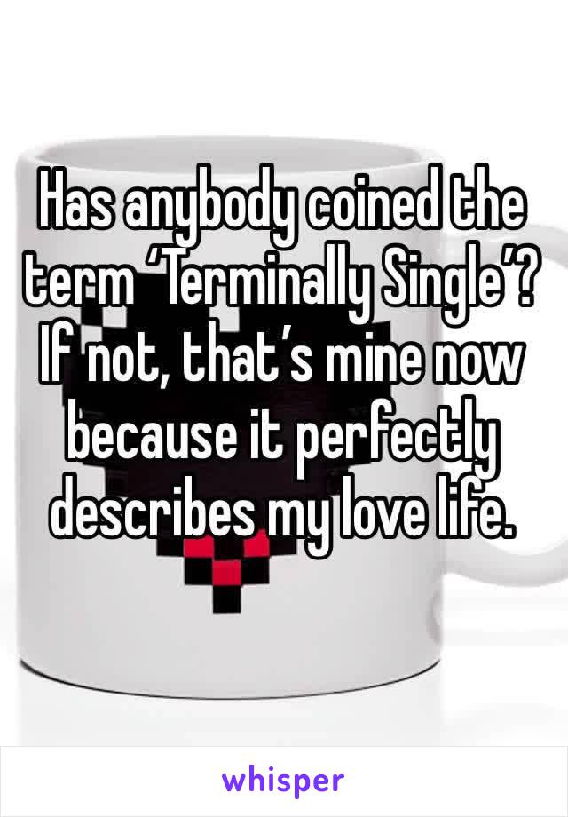 Has anybody coined the term ‘Terminally Single’? If not, that’s mine now because it perfectly describes my love life.